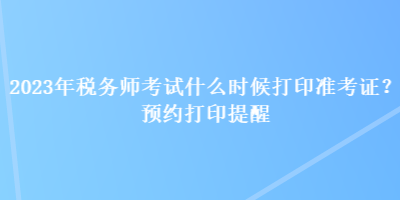 2023年稅務(wù)師考試什么時候打印準(zhǔn)考證？預(yù)約打印提醒