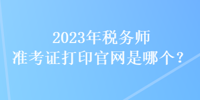 2023年稅務(wù)師準(zhǔn)考證打印官網(wǎng)是哪個(gè)？