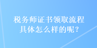 稅務(wù)師證書(shū)領(lǐng)取流程具體怎么樣的呢？