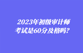 2023年初級審計師考試是60分及格嗎？