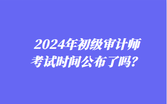 2024年初級(jí)審計(jì)師考試時(shí)間公布了嗎？