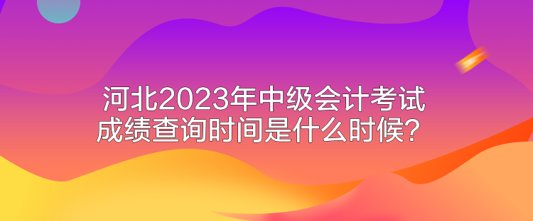 河北2023年中級(jí)會(huì)計(jì)考試成績(jī)查詢時(shí)間是什么時(shí)候？