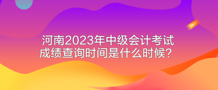 河南2023年中級(jí)會(huì)計(jì)考試成績(jī)查詢時(shí)間是什么時(shí)候？