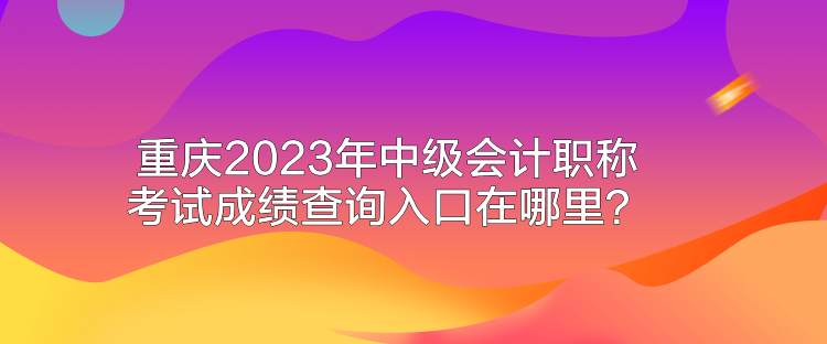 重慶2023年中級會計職稱考試成績查詢入口在哪里？