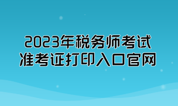 2023年稅務(wù)師考試準考證打印入口官網(wǎng)