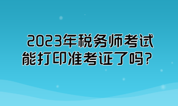 2023年稅務師考試能打印準考證了嗎？