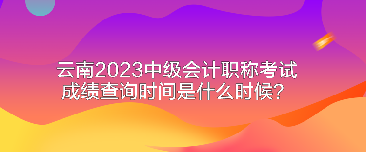 云南2023中級(jí)會(huì)計(jì)職稱考試成績(jī)查詢時(shí)間是什么時(shí)候？