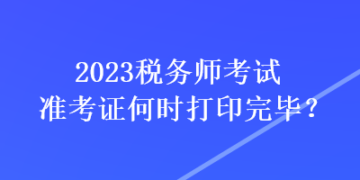 2023稅務(wù)師考試準(zhǔn)考證何時(shí)打印完畢？