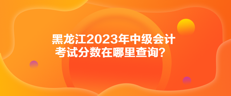 黑龍江2023年中級會計考試分數(shù)在哪里查詢？