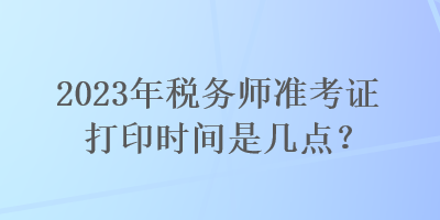 2023年稅務師準考證打印時間是幾點？