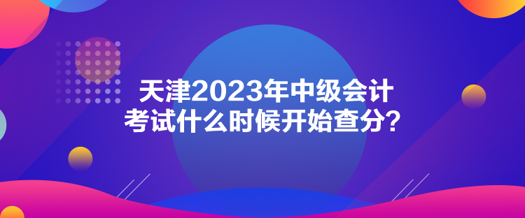 天津2023年中級會計考試什么時候開始查分？