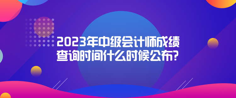 2023年中級會計師成績查詢時間什么時候公布？