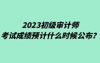 2023初級審計(jì)師考試成績預(yù)計(jì)什么時候公布？