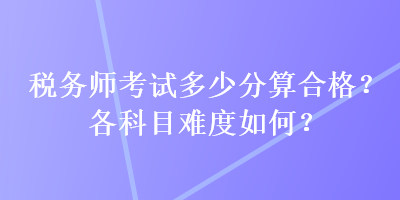 稅務(wù)師考試多少分算合格？各科目難度如何？