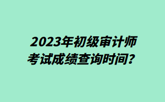 2023年初級審計師考試成績查詢時間？