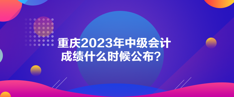 重慶2023年中級(jí)會(huì)計(jì)成績(jī)什么時(shí)候公布？