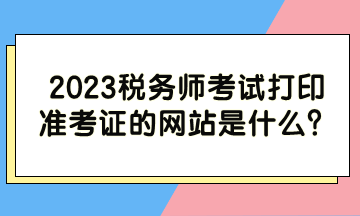 2023稅務(wù)師考試打印準(zhǔn)考證的網(wǎng)站是什么？