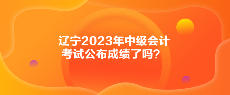 遼寧2023年中級會計(jì)考試公布成績了嗎？