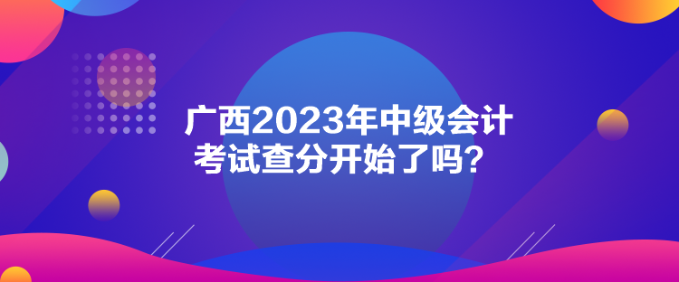 廣西2023年中級會計考試查分開始了嗎？