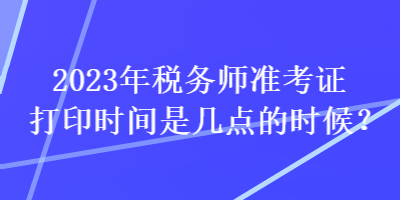 2023年稅務(wù)師準(zhǔn)考證打印時(shí)間是幾點(diǎn)的時(shí)候？