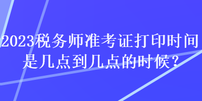 2023稅務(wù)師準(zhǔn)考證打印時(shí)間是幾點(diǎn)到幾點(diǎn)的時(shí)候？