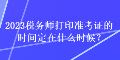 2023稅務(wù)師打印準(zhǔn)考證的時(shí)間定在什么時(shí)候？