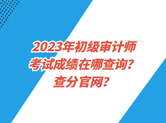 2023年初級審計師考試成績在哪查詢？查分官網(wǎng)？