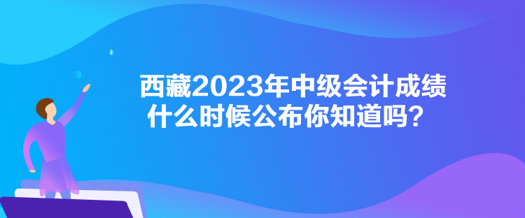 西藏2023年中級會計(jì)成績什么時(shí)候公布你知道嗎？