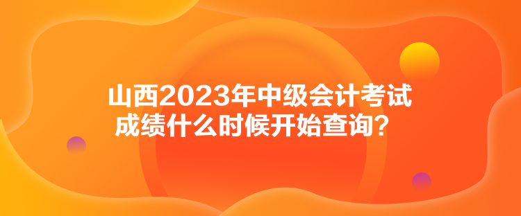 山西2023年中級會計考試成績什么時候開始查詢？