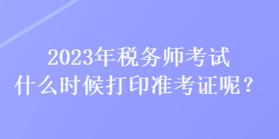 2023年稅務(wù)師考試什么時候打印準考證呢？