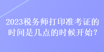 2023稅務(wù)師打印準(zhǔn)考證的時(shí)間是幾點(diǎn)的時(shí)候開始？