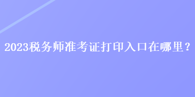 2023稅務(wù)師準(zhǔn)考證打印入口在哪里？