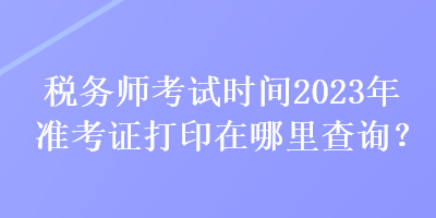 稅務(wù)師考試時間2023年準(zhǔn)考證打印在哪里查詢？