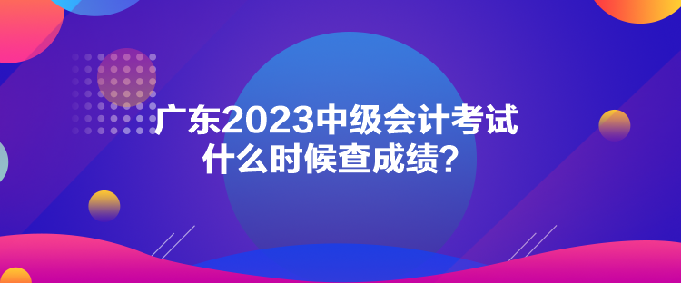 廣東2023中級(jí)會(huì)計(jì)考試什么時(shí)候查成績？