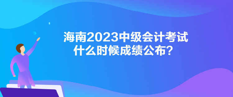 海南2023中級(jí)會(huì)計(jì)考試什么時(shí)候成績(jī)公布？