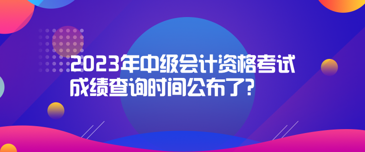 2023年中級會計資格考試成績查詢時間公布了？