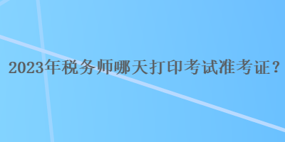 2023年稅務(wù)師哪天打印考試準(zhǔn)考證？