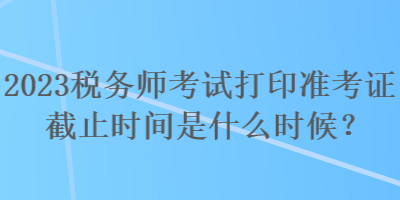 2023稅務師考試打印準考證截止時間是什么時候？