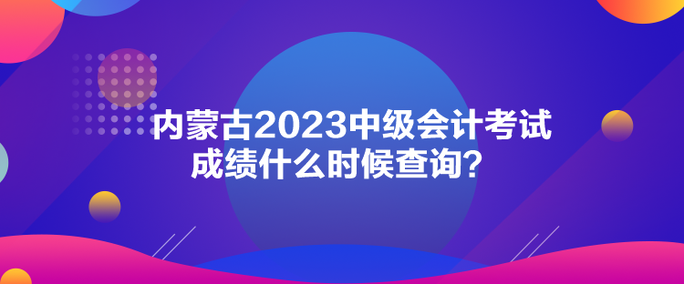 內(nèi)蒙古2023中級(jí)會(huì)計(jì)考試成績(jī)什么時(shí)候查詢？