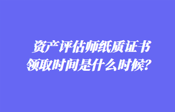 資產(chǎn)評估師紙質(zhì)證書領(lǐng)取時間是什么時候？