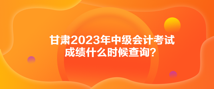 甘肅2023年中級會計(jì)考試成績什么時候查詢？