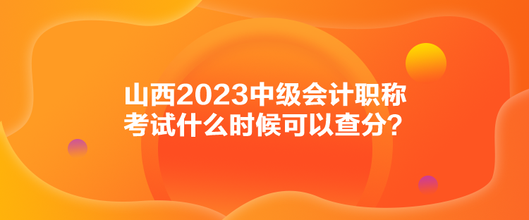 山西2023中級(jí)會(huì)計(jì)職稱考試什么時(shí)候可以查分？