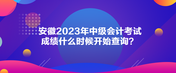 安徽2023年中級會計考試成績什么時候開始查詢？