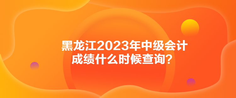 黑龍江2023年中級會計成績什么時候查詢？