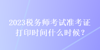 2023稅務(wù)師考試準(zhǔn)考證打印時間什么時候？