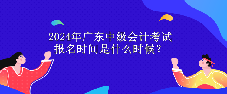 2024年廣東中級會計考試報名時間是什么時候？