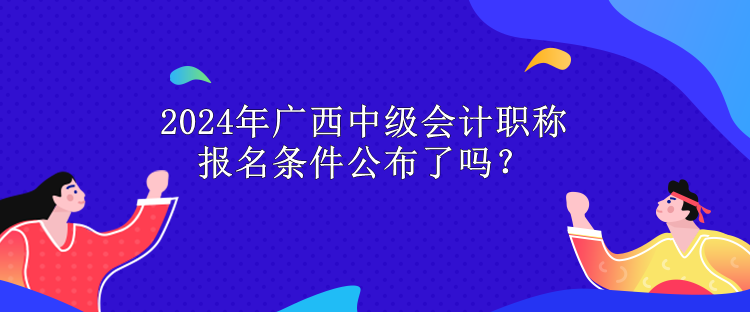 2024年廣西中級會計職稱報名條件公布了嗎？