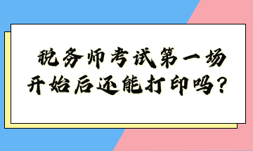 稅務(wù)師考試第一場開始后還能打印嗎？