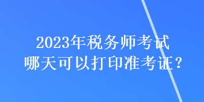 2023年稅務(wù)師考試哪天可以打印準(zhǔn)考證？