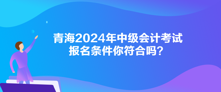 青海2024年中級(jí)會(huì)計(jì)考試報(bào)名條件你符合嗎？